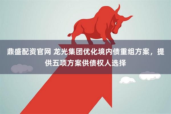 鼎盛配资官网 龙光集团优化境内债重组方案，提供五项方案供债权人选择