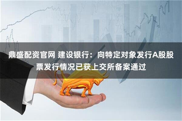 鼎盛配资官网 建设银行：向特定对象发行A股股票发行情况已获上交所备案通过