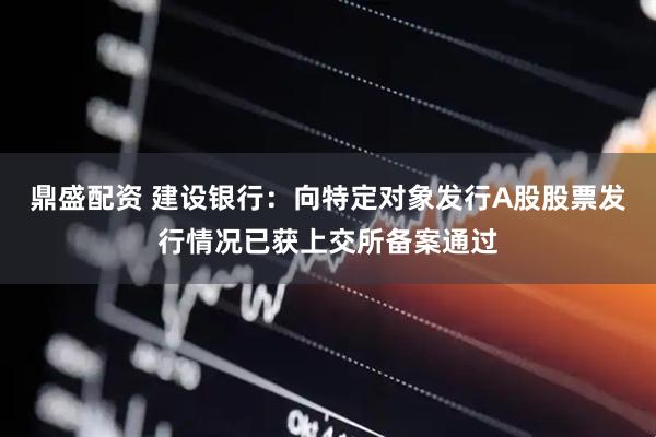 鼎盛配资 建设银行：向特定对象发行A股股票发行情况已获上交所备案通过