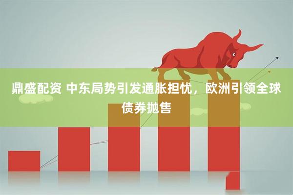 鼎盛配资 中东局势引发通胀担忧，欧洲引领全球债券抛售