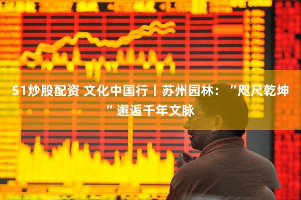 51炒股配资 文化中国行丨苏州园林：“咫尺乾坤”邂逅千年文脉