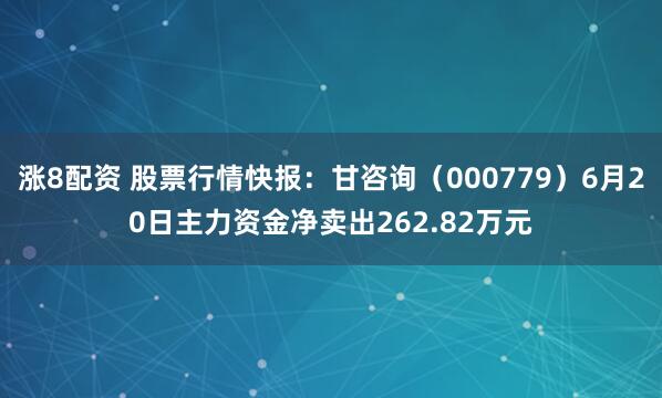 涨8配资 股票行情快报：甘咨询（000779）6月20日主力资金净卖出262.82万元