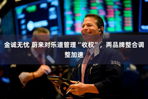 金诚无忧 蔚来对乐道管理“收权”，两品牌整合调整加速