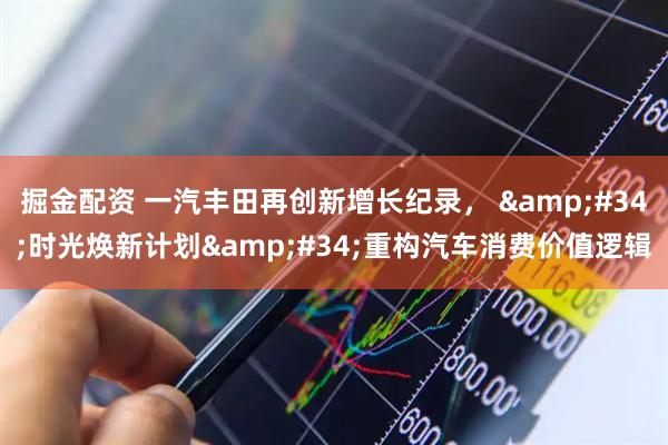 掘金配资 一汽丰田再创新增长纪录， &#34;时光焕新计划&#34;重构汽车消费价值逻辑