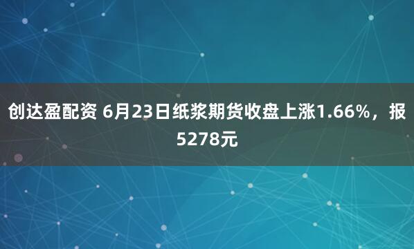 创达盈配资 6月23日纸浆期货收盘上涨1.66%，报5278元