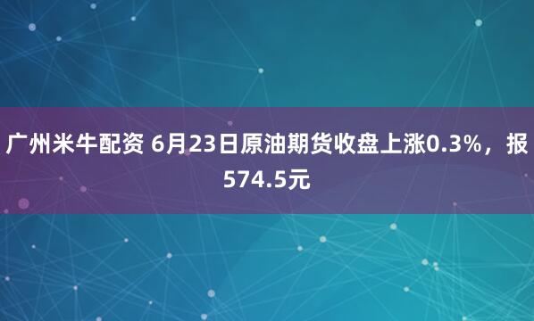 广州米牛配资 6月23日原油期货收盘上涨0.3%，报574.5元