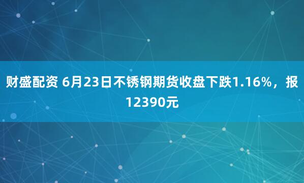 财盛配资 6月23日不锈钢期货收盘下跌1.16%，报12390元