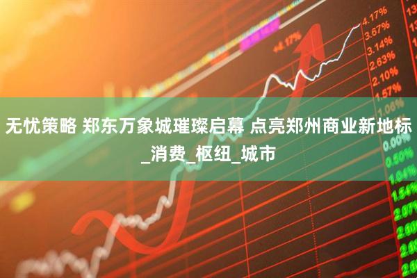 无忧策略 郑东万象城璀璨启幕 点亮郑州商业新地标_消费_枢纽_城市