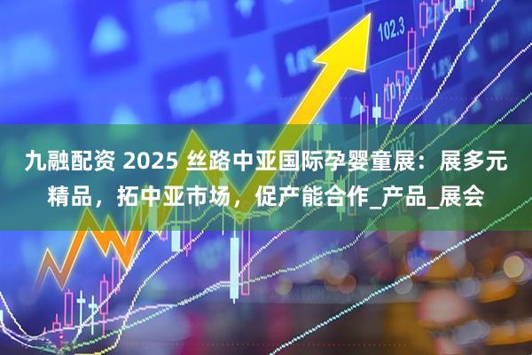九融配资 2025 丝路中亚国际孕婴童展：展多元精品，拓中亚市场，促产能合作_产品_展会