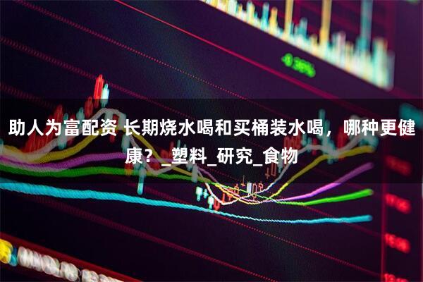 助人为富配资 长期烧水喝和买桶装水喝，哪种更健康？_塑料_研究_食物