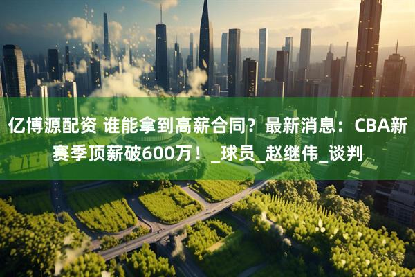 亿博源配资 谁能拿到高薪合同？最新消息：CBA新赛季顶薪破600万！_球员_赵继伟_谈判