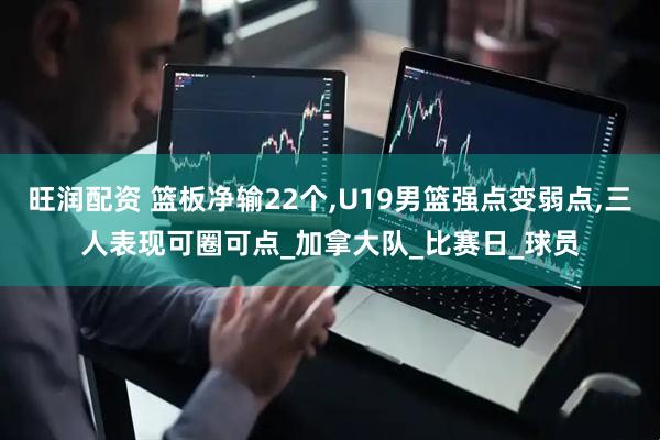旺润配资 篮板净输22个,U19男篮强点变弱点,三人表现可圈可点_加拿大队_比赛日_球员