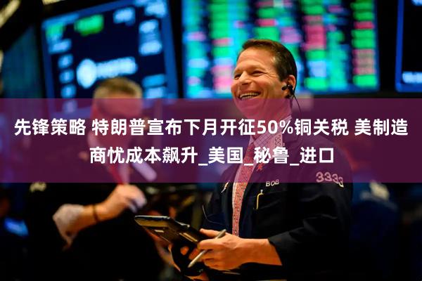 先锋策略 特朗普宣布下月开征50%铜关税 美制造商忧成本飙升_美国_秘鲁_进口