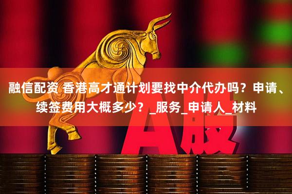 融信配资 香港高才通计划要找中介代办吗？申请、续签费用大概多少？_服务_申请人_材料