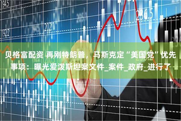 贝格富配资 再刚特朗普，马斯克定“美国党”优先事项：曝光爱泼斯坦案文件_案件_政府_进行了