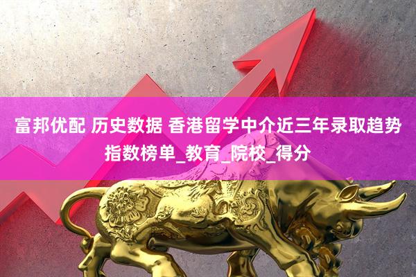 富邦优配 历史数据 香港留学中介近三年录取趋势指数榜单_教育_院校_得分