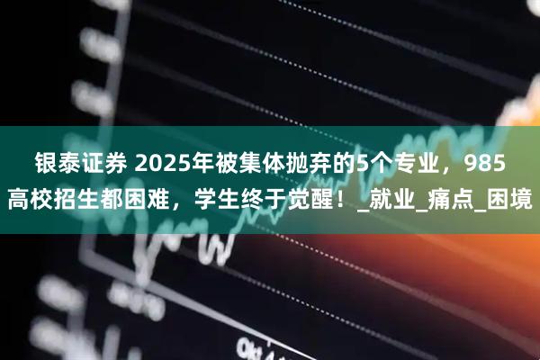 银泰证券 2025年被集体抛弃的5个专业，985高校招生都困难，学生终于觉醒！_就业_痛点_困境