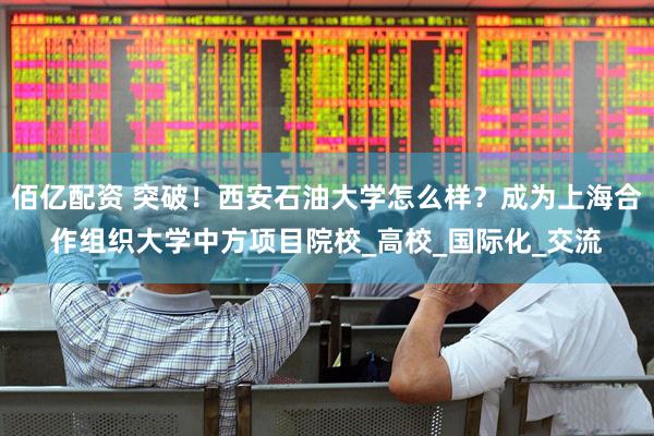 佰亿配资 突破！西安石油大学怎么样？成为上海合作组织大学中方项目院校_高校_国际化_交流