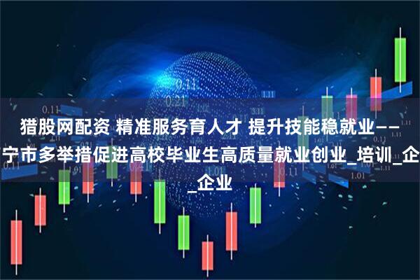 猎股网配资 精准服务育人才 提升技能稳就业——南宁市多举措促进高校毕业生高质量就业创业_培训_企业