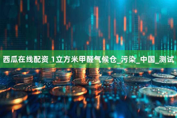 西瓜在线配资 1立方米甲醛气候仓_污染_中国_测试
