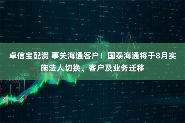 卓信宝配资 事关海通客户！国泰海通将于8月实施法人切换、客户及业务迁移