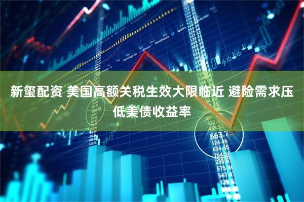 新玺配资 美国高额关税生效大限临近 避险需求压低美债收益率