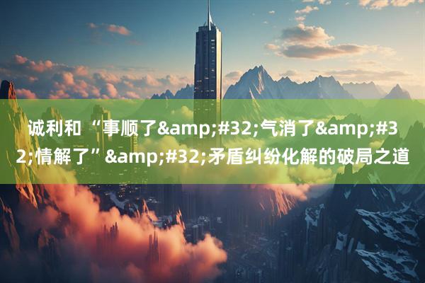 诚利和 “事顺了&#32;气消了&#32;情解了”&#32;矛盾纠纷化解的破局之道
