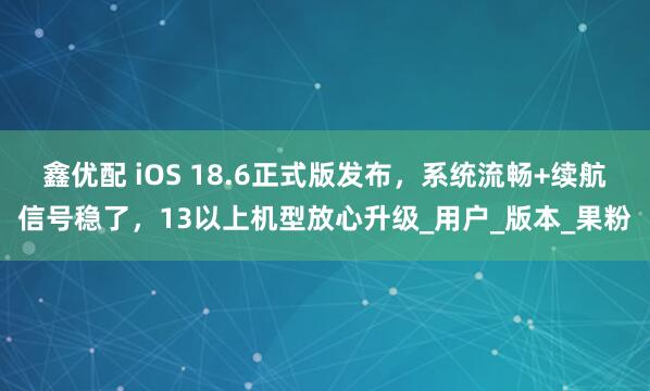 鑫优配 iOS 18.6正式版发布，系统流畅+续航信号稳了，13以上机型放心升级_用户_版本_果粉