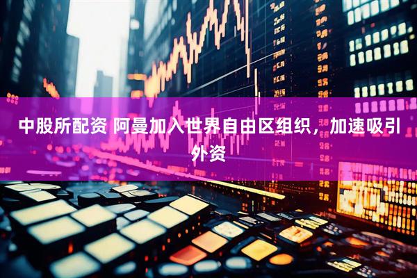 中股所配资 阿曼加入世界自由区组织，加速吸引外资