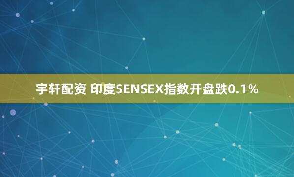 宇轩配资 印度SENSEX指数开盘跌0.1%