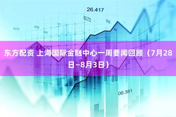 东方配资 上海国际金融中心一周要闻回顾（7月28日—8月3日）