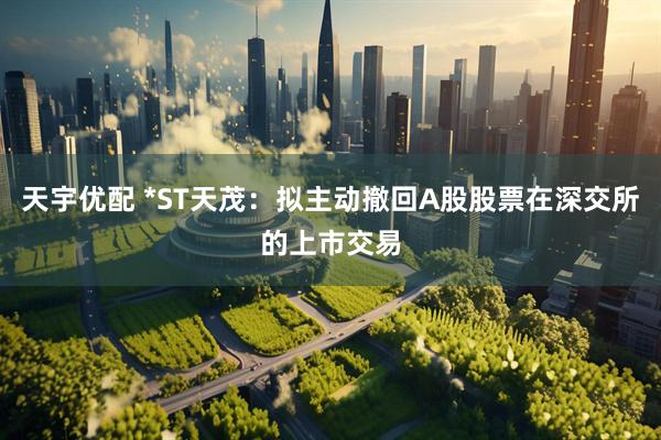 天宇优配 *ST天茂：拟主动撤回A股股票在深交所的上市交易