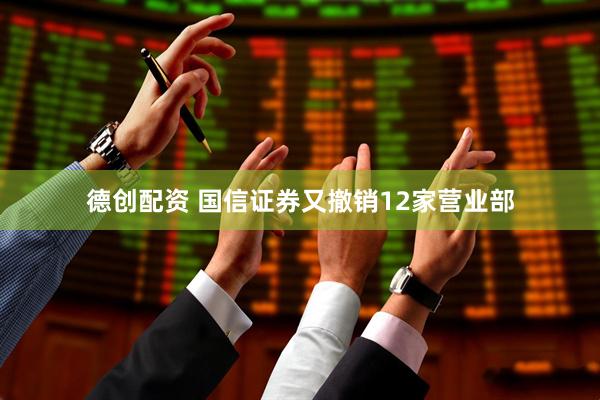 德创配资 国信证券又撤销12家营业部