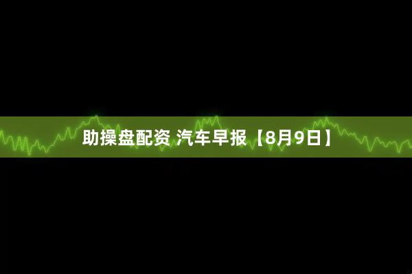 助操盘配资 汽车早报【8月9日】