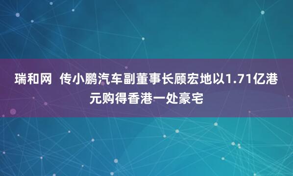 瑞和网  传小鹏汽车副董事长顾宏地以1.71亿港元购得香港一处豪宅