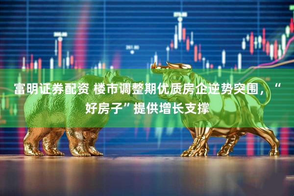 富明证券配资 楼市调整期优质房企逆势突围，“好房子”提供增长支撑