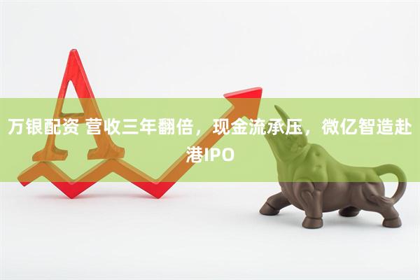 万银配资 营收三年翻倍，现金流承压，微亿智造赴港IPO