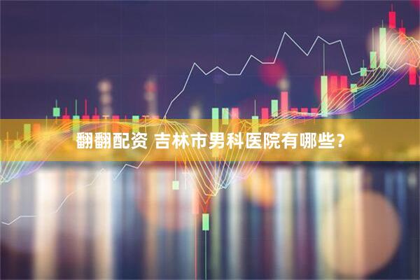 翻翻配资 吉林市男科医院有哪些？
