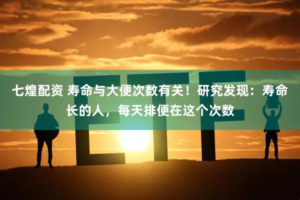 七煌配资 寿命与大便次数有关！研究发现：寿命长的人，每天排便在这个次数