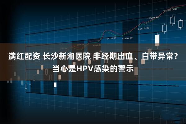 满红配资 长沙新湘医院 非经期出血、白带异常？当心是HPV感染的警示
