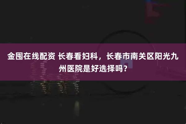金囤在线配资 长春看妇科，长春市南关区阳光九州医院是好选择吗？