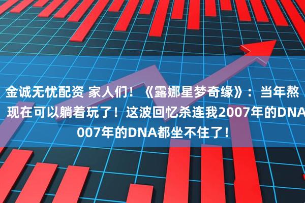 金诚无忧配资 家人们！《露娜星梦奇缘》：当年熬夜打的游戏，现在可以躺着玩了！这波回忆杀连我2007年的DNA都坐不住了！