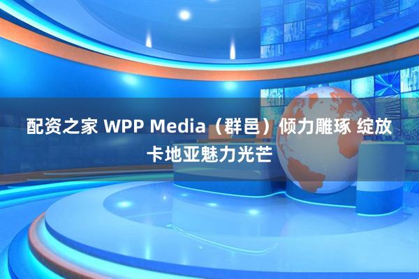 配资之家 WPP Media(群邑)倾力雕琢 绽放卡地亚魅力光芒