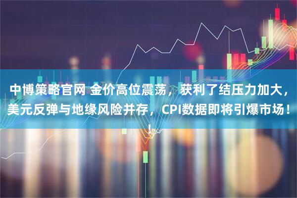 中博策略官网 金价高位震荡，获利了结压力加大，美元反弹与地缘风险并存，CPI数据即将引爆市场！