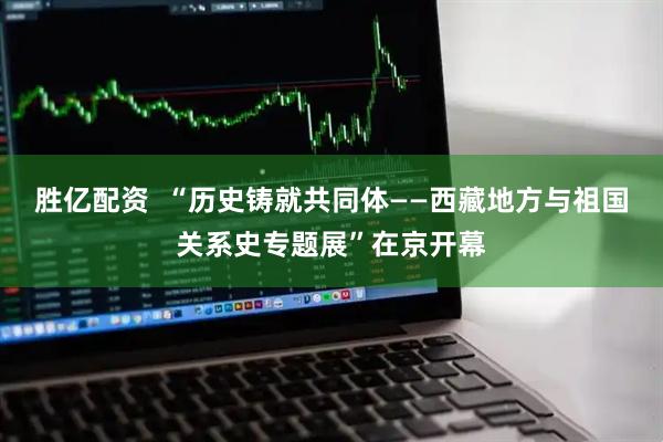 胜亿配资  “历史铸就共同体——西藏地方与祖国关系史专题展”在京开幕