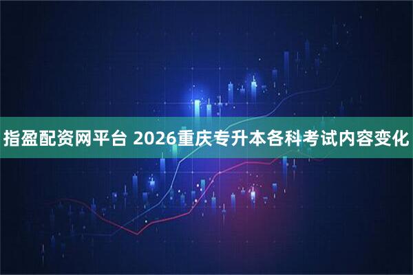 指盈配资网平台 2026重庆专升本各科考试内容变化