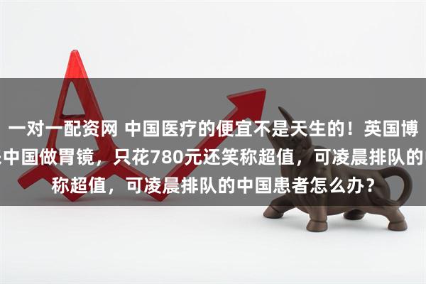 一对一配资网 中国医疗的便宜不是天生的！英国博主飞9000公里来中国做胃镜，只花780元还笑称超值，可凌晨排队的中国患者怎么办？