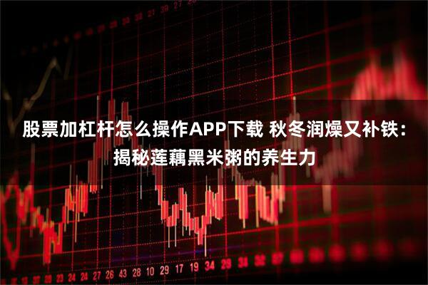 股票加杠杆怎么操作APP下载 秋冬润燥又补铁：揭秘莲藕黑米粥的养生力