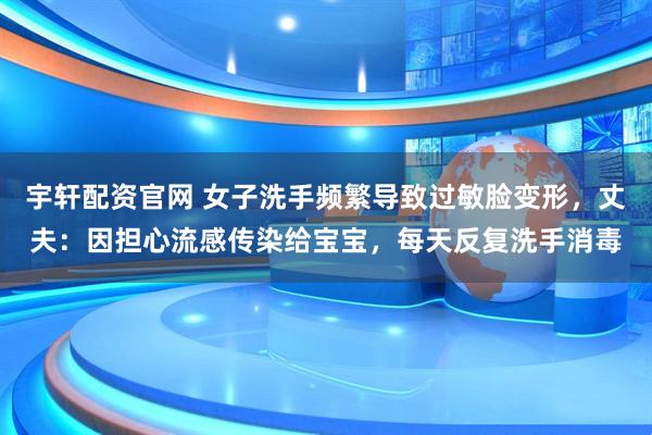 宇轩配资官网 女子洗手频繁导致过敏脸变形，丈夫：因担心流感传染给宝宝，每天反复洗手消毒