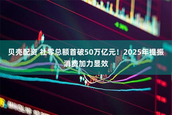 贝壳配资 社零总额首破50万亿元！2025年提振消费加力显效